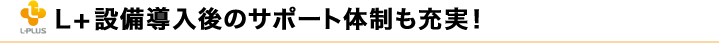 L+設備導入後のサポート体制も充実！